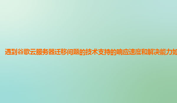 遇到谷歌云服务器迁移问题的技术支持的响应速度和解决能力如何提升？