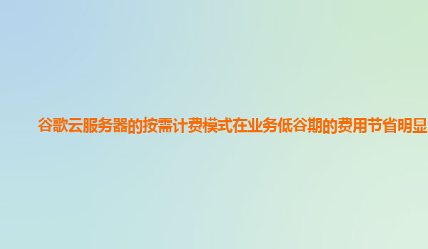 谷歌云服务器的按需计费模式在业务低谷期的费用节省明显吗？