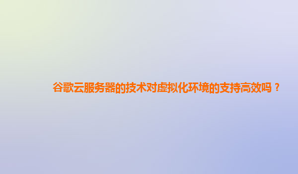 谷歌云服务器的技术对虚拟化环境的支持高效吗？