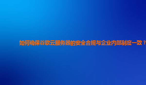 如何确保谷歌云服务器的安全合规与企业内部制度一致？