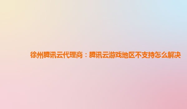 徐州腾讯云代理商：腾讯云游戏地区不支持怎么解决
