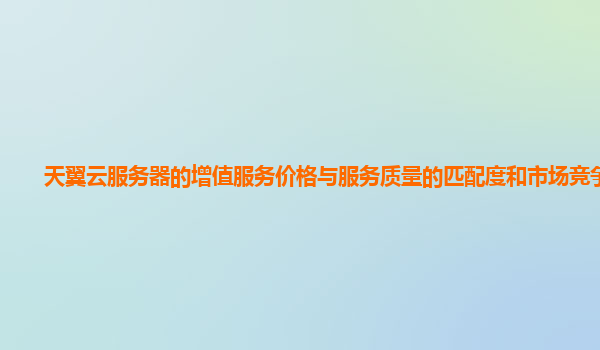 天翼云服务器的增值服务价格与服务质量的匹配度和市场竞争力？