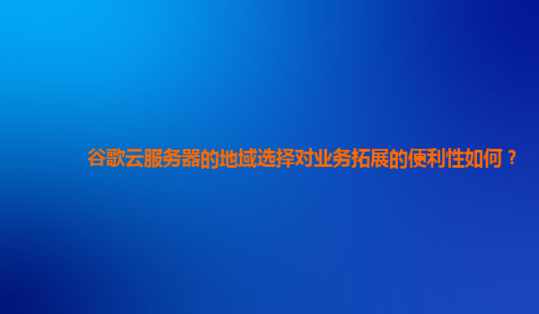 谷歌云服务器的地域选择对业务拓展的便利性如何？