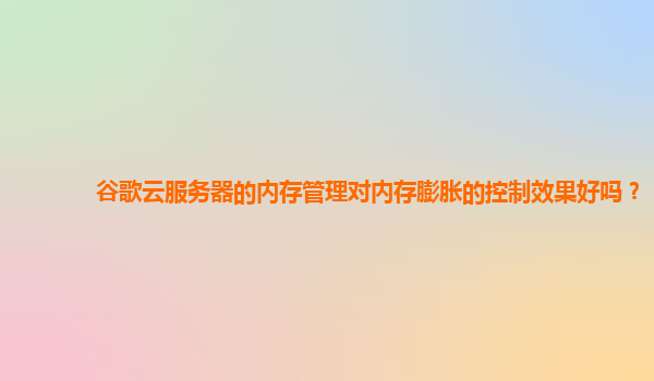谷歌云服务器的内存管理对内存膨胀的控制效果好吗？