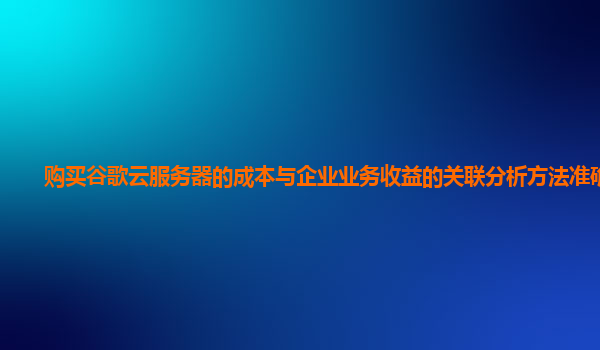 购买谷歌云服务器的成本与企业业务收益的关联分析方法准确吗？