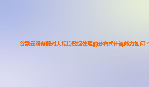 谷歌云服务器对大规模数据处理的分布式计算能力如何？