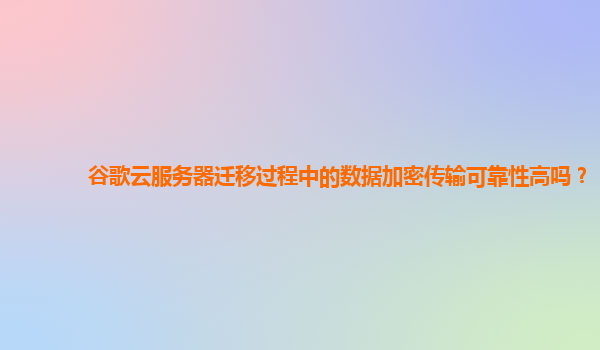谷歌云服务器迁移过程中的数据加密传输可靠性高吗？