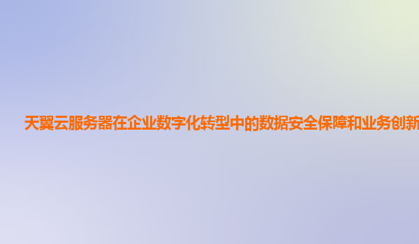 天翼云服务器在企业数字化转型中的数据安全保障和业务创新支持？