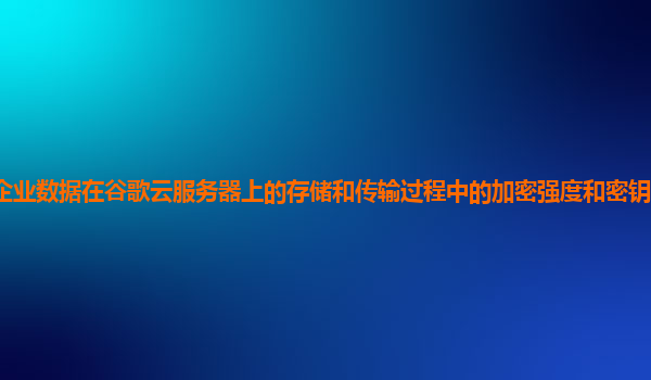 企业数据在谷歌云服务器上的存储和传输过程中的加密强度和密钥管理安全吗？