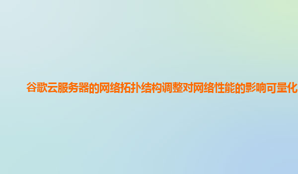 谷歌云服务器的网络拓扑结构调整对网络性能的影响可量化吗？