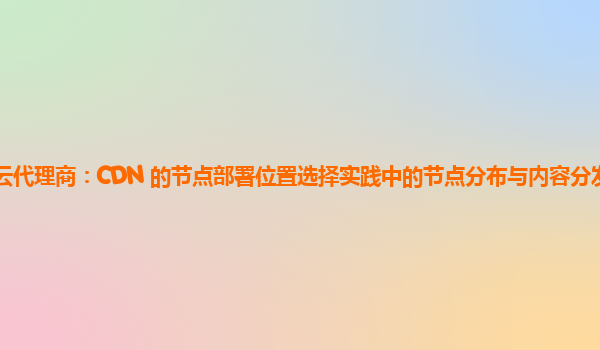 亚马逊云代理商：CDN 的节点部署位置选择实践中的节点分布与内容分发覆盖范围的优化？