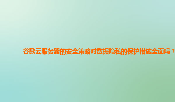 谷歌云服务器的安全策略对数据隐私的保护措施全面吗？