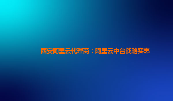 西安阿里云代理商：阿里云中台战略实惠
