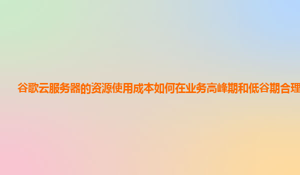 谷歌云服务器的资源使用成本如何在业务高峰期和低谷期合理控制？