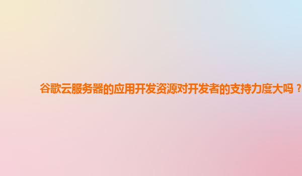 谷歌云服务器的应用开发资源对开发者的支持力度大吗？