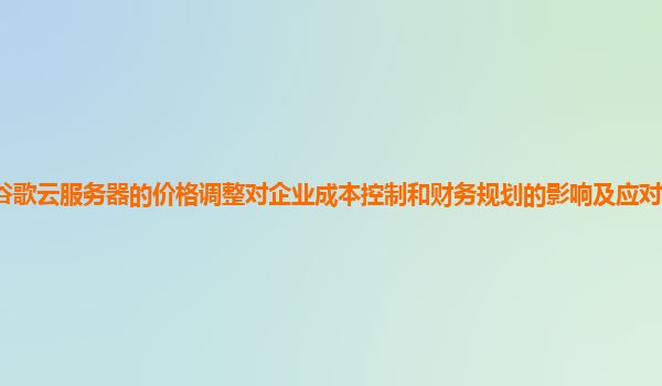 谷歌云服务器的价格调整对企业成本控制和财务规划的影响及应对策略有效吗？
