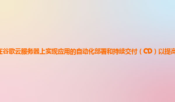 如何在谷歌云服务器上实现应用的自动化部署和持续交付（CD）以提高开发效率和质量？