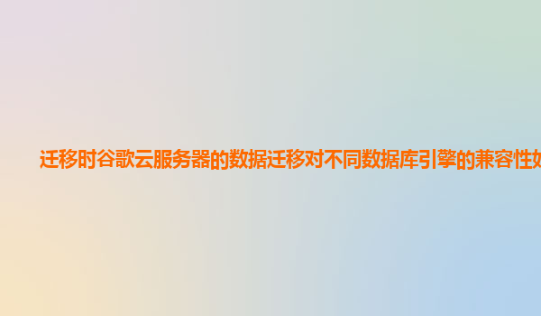 迁移时谷歌云服务器的数据迁移对不同数据库引擎的兼容性如何？