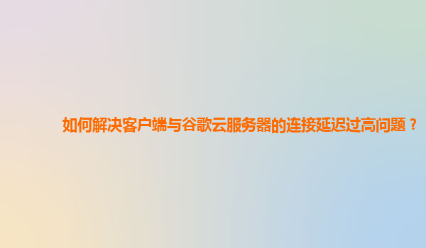如何解决客户端与谷歌云服务器的连接延迟过高问题？