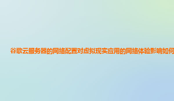 谷歌云服务器的网络配置对虚拟现实应用的网络体验影响如何优化？