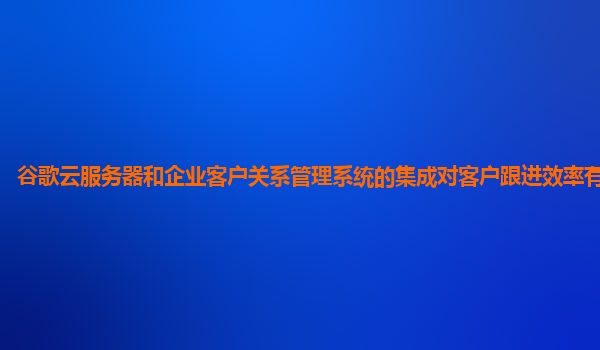谷歌云服务器和企业客户关系管理系统的集成对客户跟进效率有帮助吗？