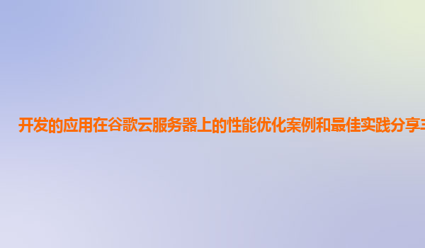 开发的应用在谷歌云服务器上的性能优化案例和最佳实践分享丰富吗？