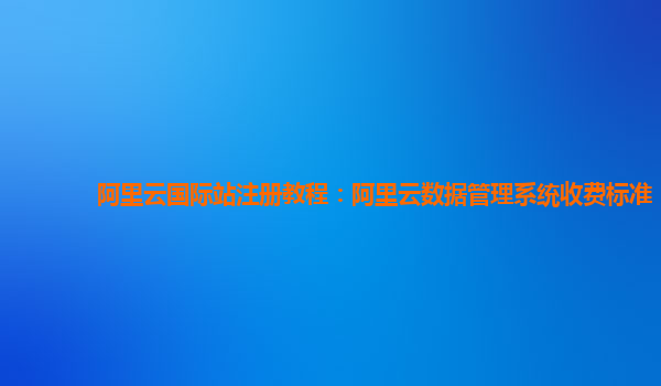 阿里云国际站注册教程：阿里云数据管理系统收费标准