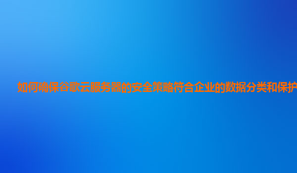 如何确保谷歌云服务器的安全策略符合企业的数据分类和保护标准？
