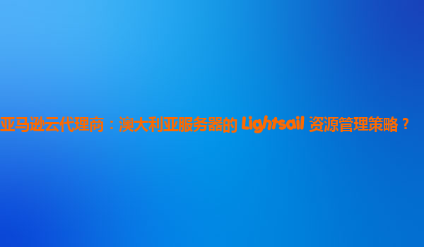亚马逊云代理商：澳大利亚服务器的 Lightsail 资源管理策略？