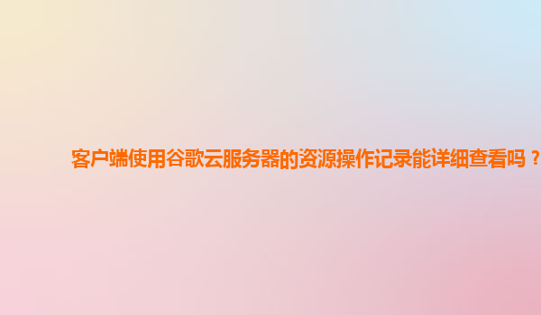 客户端使用谷歌云服务器的资源操作记录能详细查看吗？