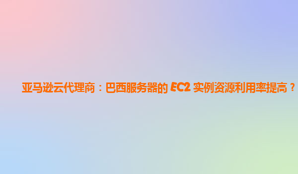 亚马逊云代理商：巴西服务器的 EC2 实例资源利用率提高？