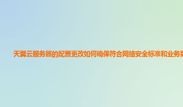 天翼云服务器的配置更改如何确保符合网络安全标准和业务需求？