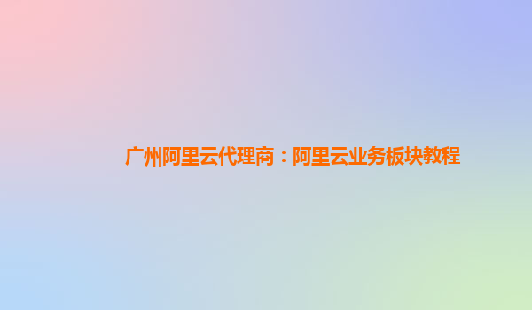 广州阿里云代理商：阿里云业务板块教程