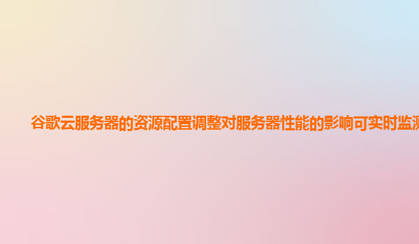 谷歌云服务器的资源配置调整对服务器性能的影响可实时监测吗？