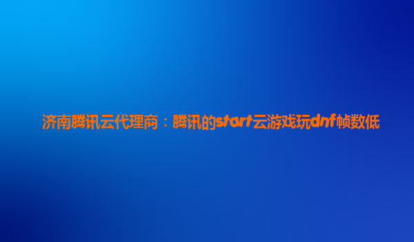 济南腾讯云代理商：腾讯的start云游戏玩dnf帧数低
