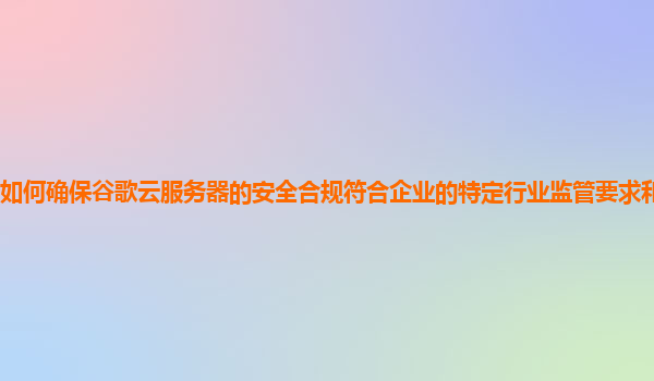 如何确保谷歌云服务器的安全合规符合企业的特定行业监管要求和国际标准？