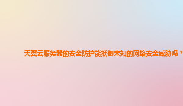 天翼云服务器的安全防护能抵御未知的网络安全威胁吗？