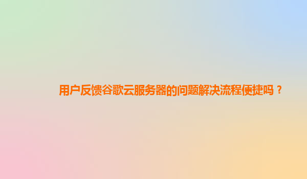 用户反馈谷歌云服务器的问题解决流程便捷吗？