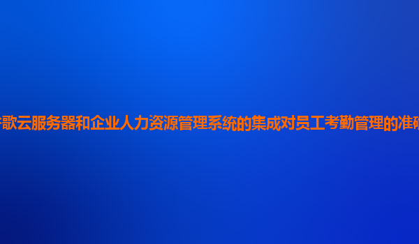 谷歌云服务器和企业人力资源管理系统的集成对员工考勤管理的准确性有提升吗？