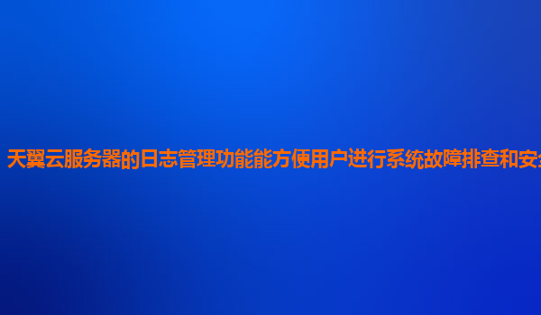 天翼云服务器的日志管理功能能方便用户进行系统故障排查和安全审计吗？