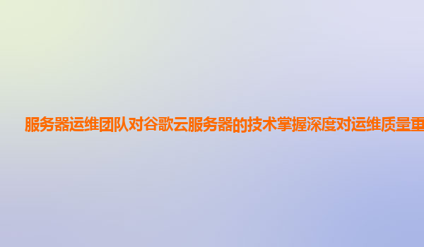 服务器运维团队对谷歌云服务器的技术掌握深度对运维质量重要吗？