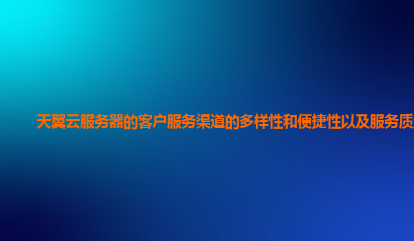 天翼云服务器的客户服务渠道的多样性和便捷性以及服务质量？