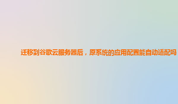 迁移到谷歌云服务器后，原系统的应用配置能自动适配吗？