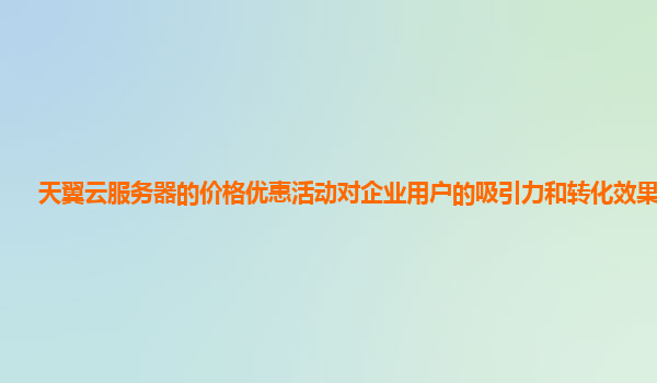 天翼云服务器的价格优惠活动对企业用户的吸引力和转化效果好吗？