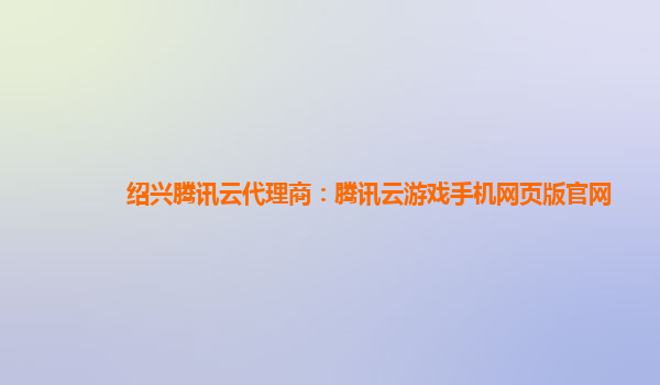 绍兴腾讯云代理商：腾讯云游戏手机网页版官网