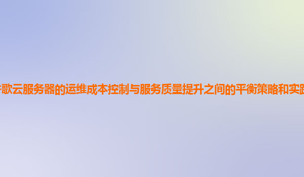 谷歌云服务器的运维成本控制与服务质量提升之间的平衡策略和实践经验有哪些？