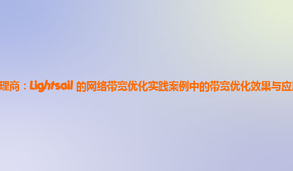 亚马逊云代理商：Lightsail 的网络带宽优化实践案例中的带宽优化效果与应用类型的关系？