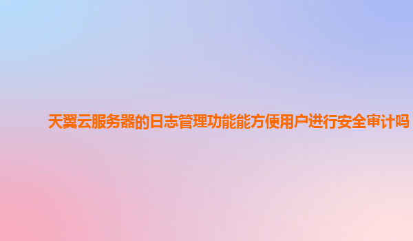 天翼云服务器的日志管理功能能方便用户进行安全审计吗？