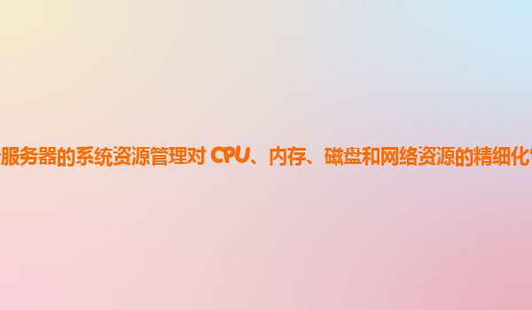 天翼云服务器的系统资源管理对 CPU、内存、磁盘和网络资源的精细化管理和优化策略？