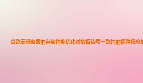 谷歌云服务器的存储性能优化对数据读写一致性的保障程度如何？